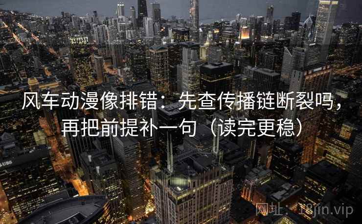 风车动漫像排错：先查传播链断裂吗，再把前提补一句（读完更稳）