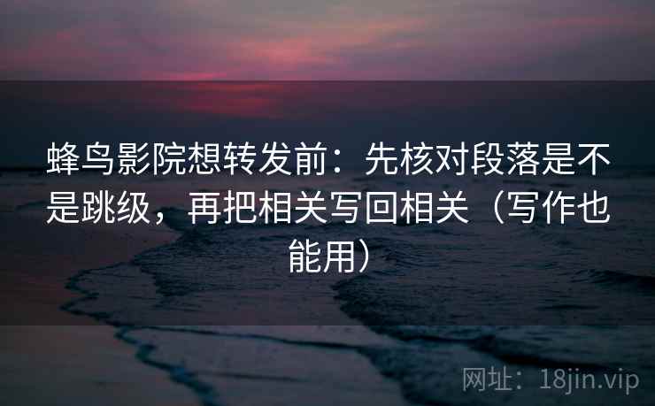 蜂鸟影院想转发前：先核对段落是不是跳级，再把相关写回相关（写作也能用）