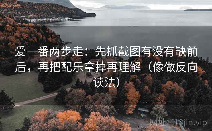 爱一番两步走：先抓截图有没有缺前后，再把配乐拿掉再理解（像做反向读法）