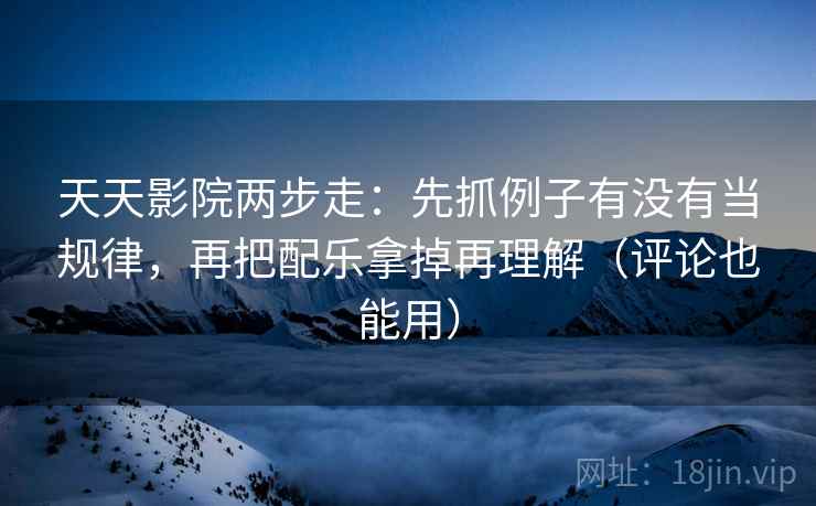 天天影院两步走：先抓例子有没有当规律，再把配乐拿掉再理解（评论也能用）