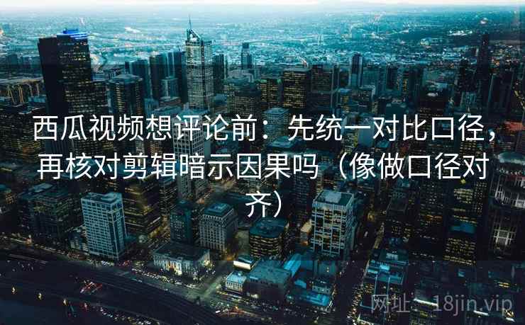西瓜视频想评论前：先统一对比口径，再核对剪辑暗示因果吗（像做口径对齐）