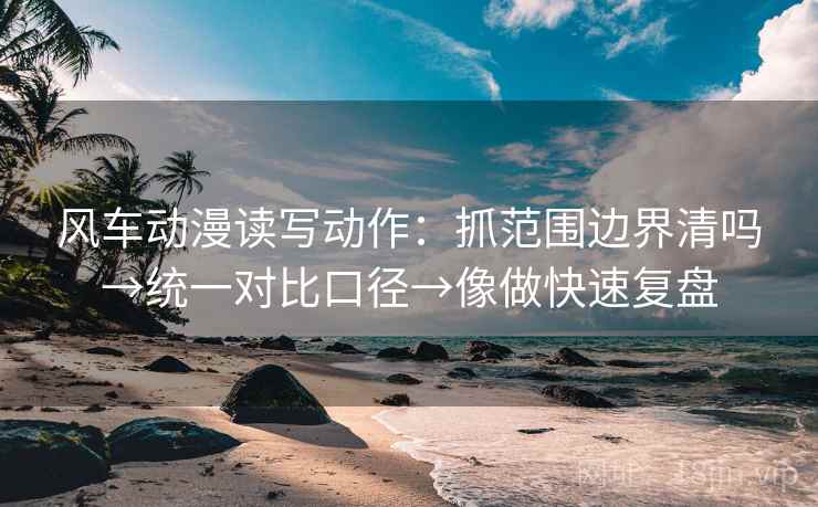 风车动漫读写动作：抓范围边界清吗→统一对比口径→像做快速复盘
