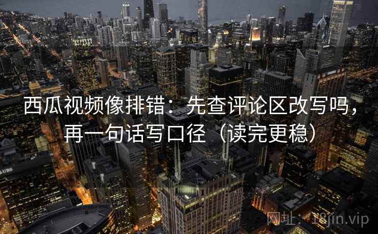 西瓜视频像排错：先查评论区改写吗，再一句话写口径（读完更稳）