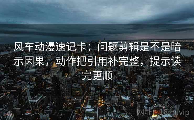 风车动漫速记卡：问题剪辑是不是暗示因果，动作把引用补完整，提示读完更顺