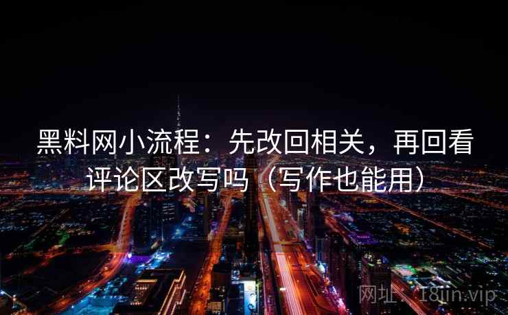 黑料网小流程：先改回相关，再回看评论区改写吗（写作也能用）