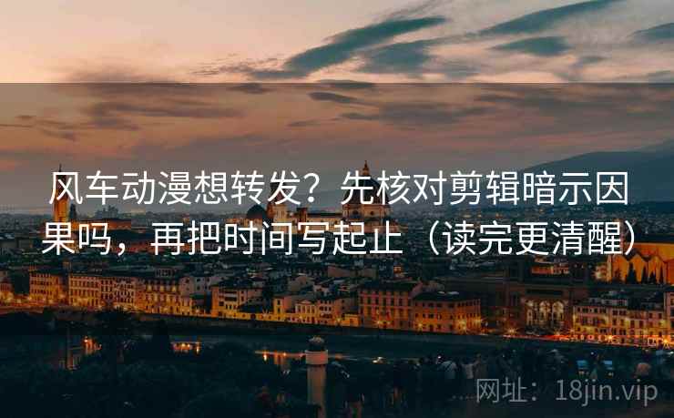 风车动漫想转发？先核对剪辑暗示因果吗，再把时间写起止（读完更清醒）