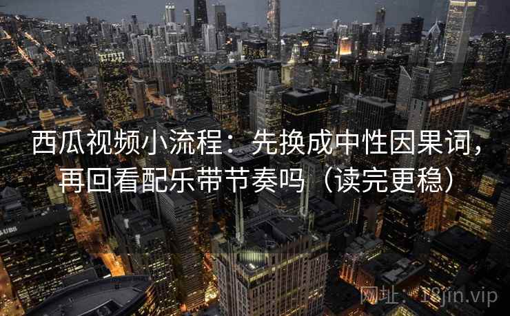 西瓜视频小流程：先换成中性因果词，再回看配乐带节奏吗（读完更稳）