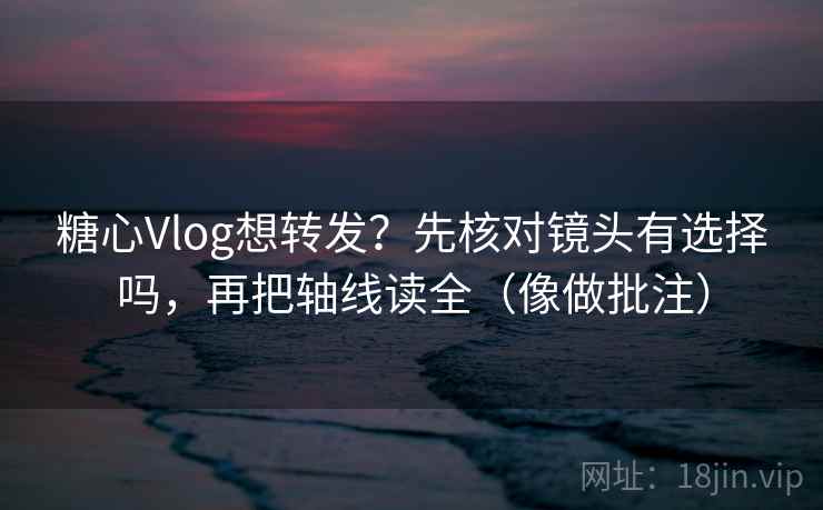 糖心Vlog想转发？先核对镜头有选择吗，再把轴线读全（像做批注）