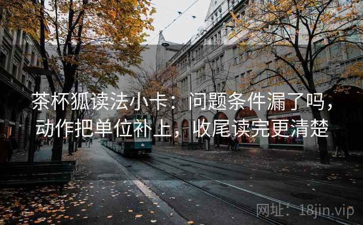 茶杯狐读法小卡：问题条件漏了吗，动作把单位补上，收尾读完更清楚