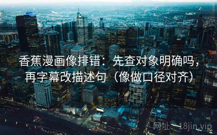 香蕉漫画像排错：先查对象明确吗，再字幕改描述句（像做口径对齐）