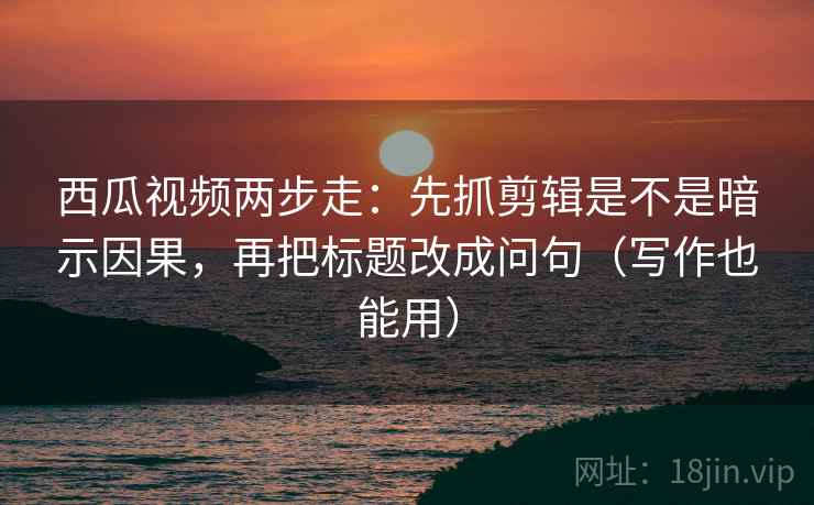 西瓜视频两步走：先抓剪辑是不是暗示因果，再把标题改成问句（写作也能用）