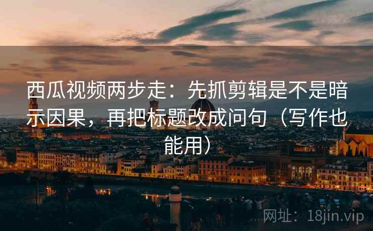 西瓜视频两步走：先抓剪辑是不是暗示因果，再把标题改成问句（写作也能用）