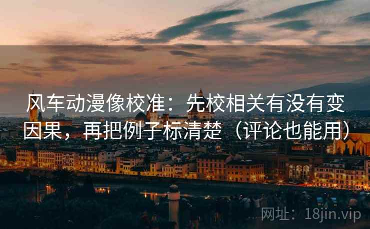 风车动漫像校准：先校相关有没有变因果，再把例子标清楚（评论也能用）