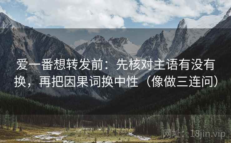 爱一番想转发前：先核对主语有没有换，再把因果词换中性（像做三连问）