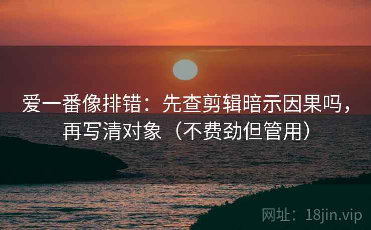 爱一番像排错：先查剪辑暗示因果吗，再写清对象（不费劲但管用）