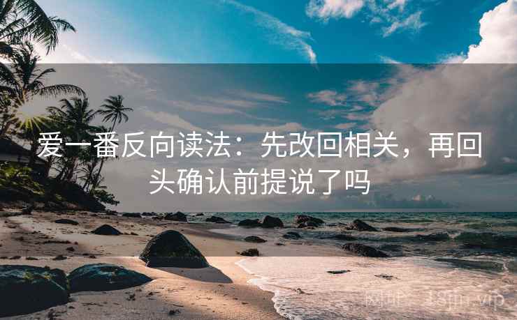 爱一番反向读法：先改回相关，再回头确认前提说了吗