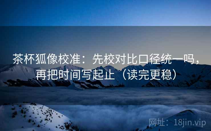 茶杯狐像校准：先校对比口径统一吗，再把时间写起止（读完更稳）