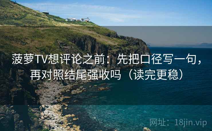 菠萝TV想评论之前：先把口径写一句，再对照结尾强收吗（读完更稳）