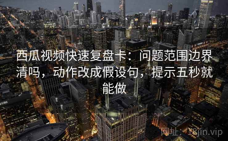 西瓜视频快速复盘卡：问题范围边界清吗，动作改成假设句，提示五秒就能做
