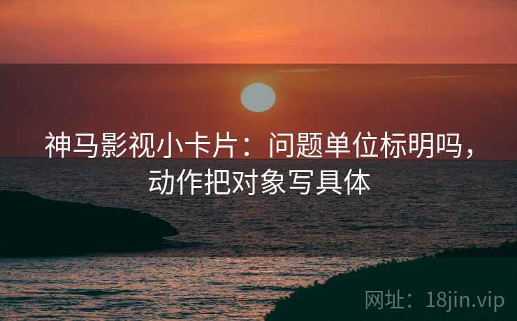 神马影视小卡片：问题单位标明吗，动作把对象写具体