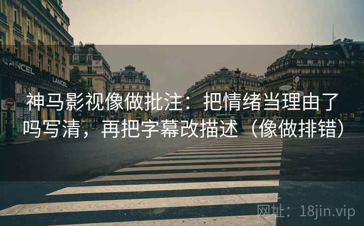 神马影视像做批注：把情绪当理由了吗写清，再把字幕改描述（像做排错）