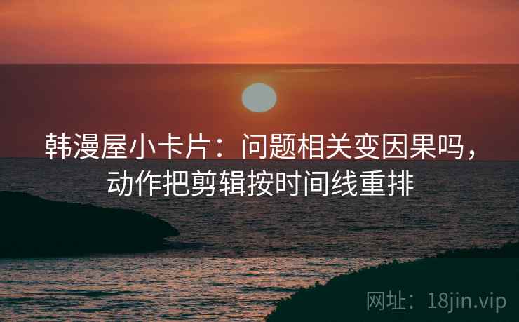 韩漫屋小卡片：问题相关变因果吗，动作把剪辑按时间线重排