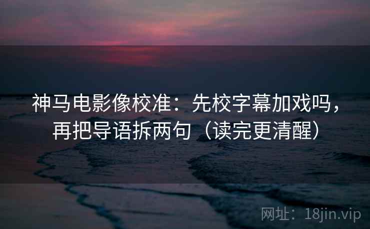 神马电影像校准：先校字幕加戏吗，再把导语拆两句（读完更清醒）