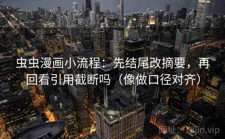 虫虫漫画小流程：先结尾改摘要，再回看引用截断吗（像做口径对齐）