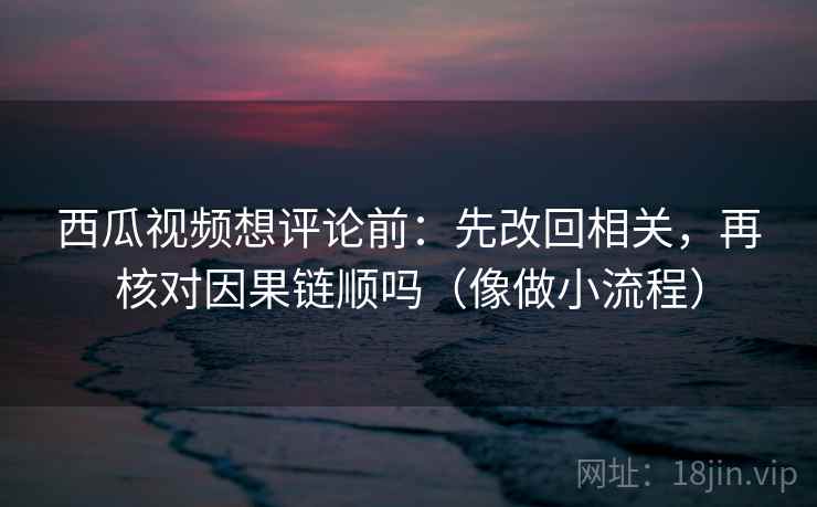 西瓜视频想评论前：先改回相关，再核对因果链顺吗（像做小流程）