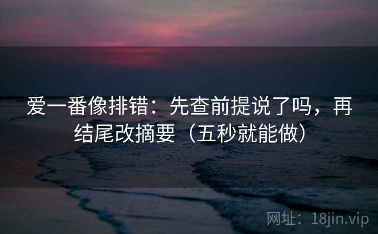 爱一番像排错：先查前提说了吗，再结尾改摘要（五秒就能做）