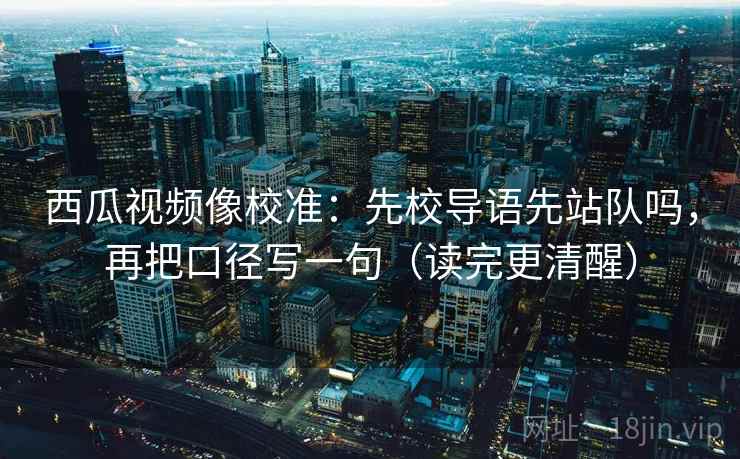 西瓜视频像校准：先校导语先站队吗，再把口径写一句（读完更清醒）