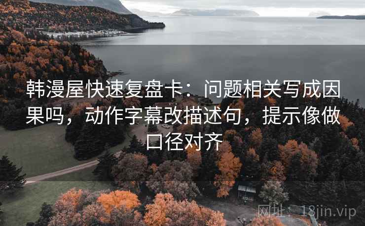 韩漫屋快速复盘卡：问题相关写成因果吗，动作字幕改描述句，提示像做口径对齐