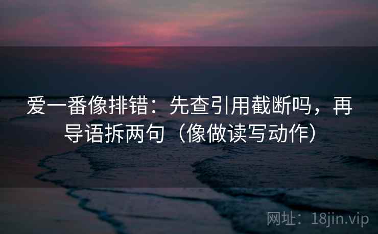 爱一番像排错：先查引用截断吗，再导语拆两句（像做读写动作）